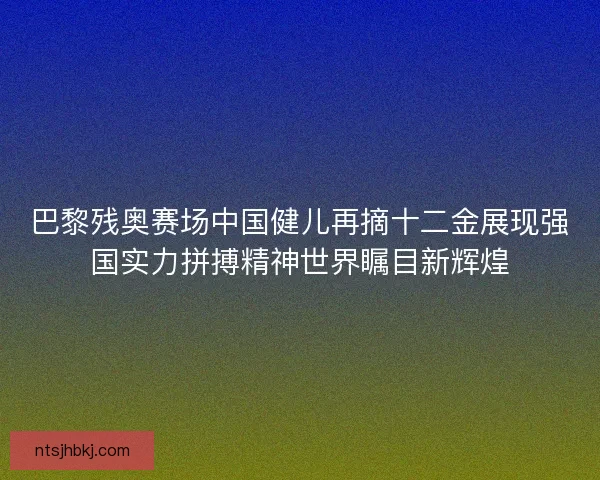 巴黎残奥赛场中国健儿再摘十二金展现强国实力拼搏精神世界瞩目新辉煌
