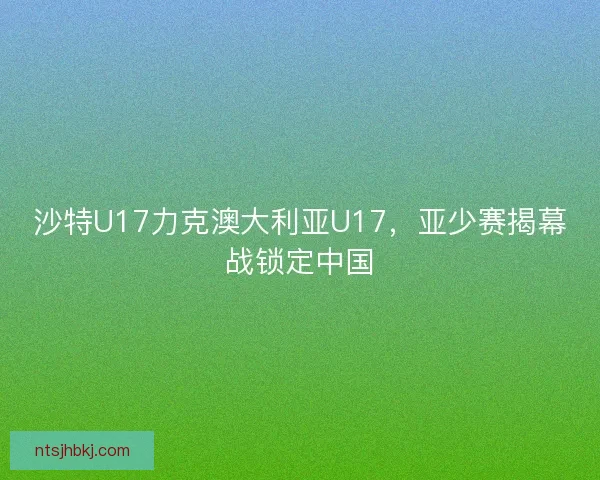 沙特U17力克澳大利亚U17，亚少赛揭幕战锁定中国