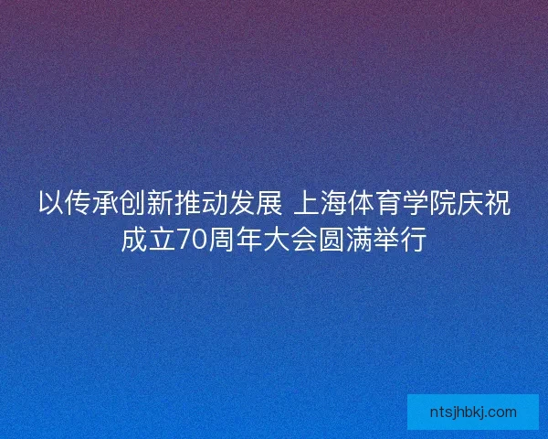 以传承创新推动发展 上海体育学院庆祝成立70周年大会圆满举行