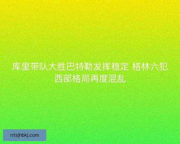 库里带队大胜巴特勒发挥稳定 格林六犯西部格局再度混乱