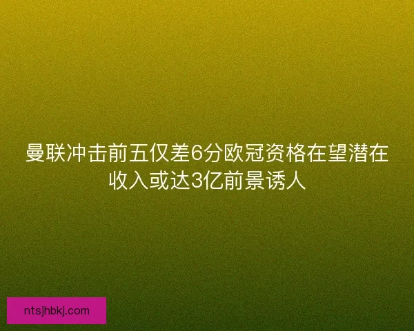 曼联冲击前五仅差6分欧冠资格在望潜在收入或达3亿前景诱人