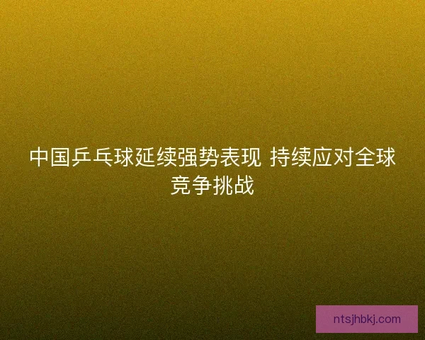 中国乒乓球延续强势表现 持续应对全球竞争挑战