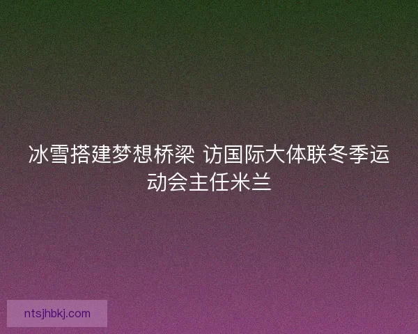 冰雪搭建梦想桥梁 访国际大体联冬季运动会主任米兰
