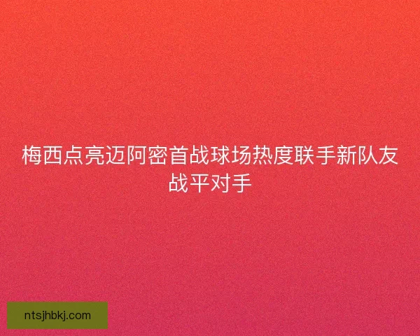 梅西点亮迈阿密首战球场热度联手新队友战平对手