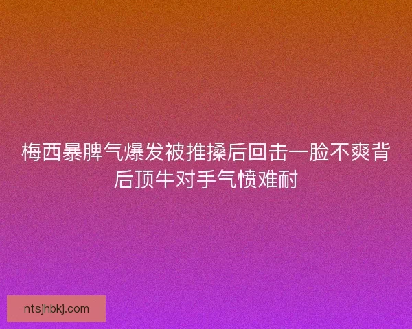 梅西暴脾气爆发被推搡后回击一脸不爽背后顶牛对手气愤难耐