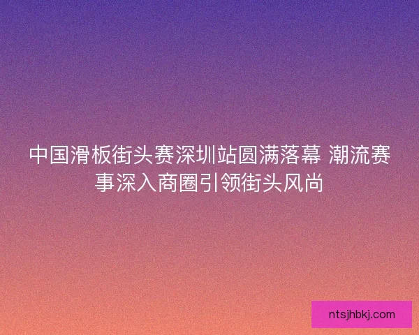中国滑板街头赛深圳站圆满落幕 潮流赛事深入商圈引领街头风尚