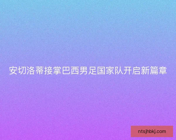 安切洛蒂接掌巴西男足国家队开启新篇章