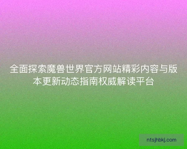 全面探索魔兽世界官方网站精彩内容与版本更新动态指南权威解读平台
