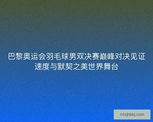 巴黎奥运会羽毛球男双决赛巅峰对决见证速度与默契之美世界舞台