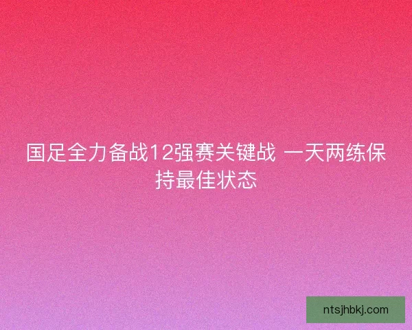 国足全力备战12强赛关键战 一天两练保持最佳状态