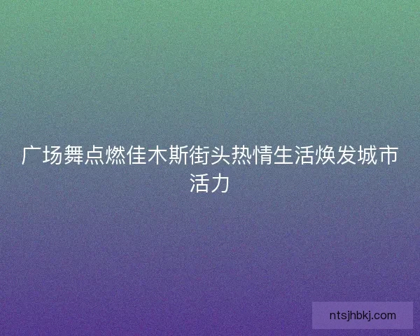 广场舞点燃佳木斯街头热情生活焕发城市活力