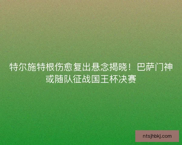特尔施特根伤愈复出悬念揭晓！巴萨门神或随队征战国王杯决赛