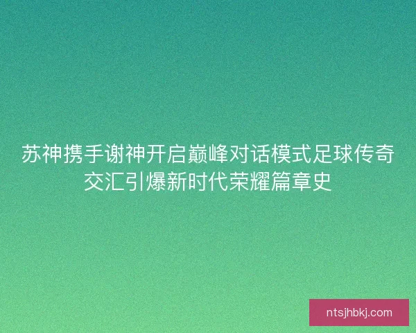 苏神携手谢神开启巅峰对话模式足球传奇交汇引爆新时代荣耀篇章史