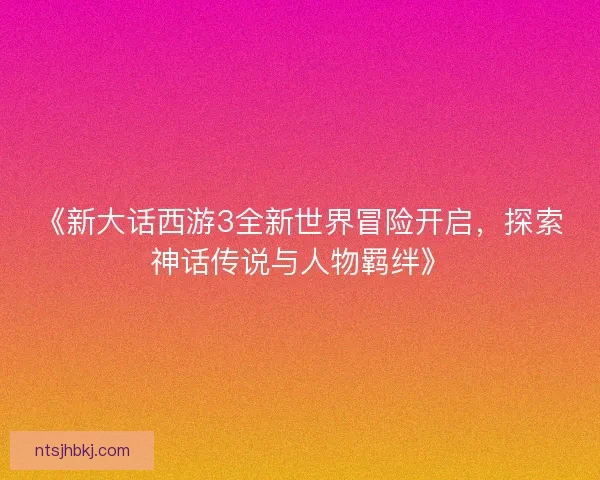 《新大话西游3全新世界冒险开启，探索神话传说与人物羁绊》
