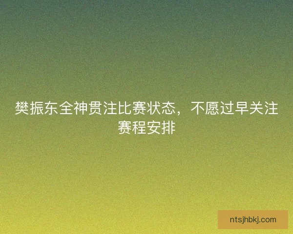 樊振东全神贯注比赛状态，不愿过早关注赛程安排